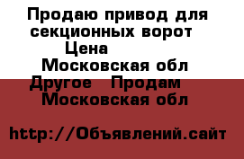 Продаю привод для секционных ворот › Цена ­ 6 500 - Московская обл. Другое » Продам   . Московская обл.